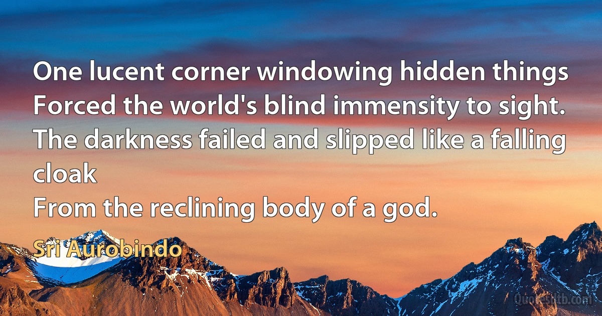 One lucent corner windowing hidden things
Forced the world's blind immensity to sight.
The darkness failed and slipped like a falling cloak
From the reclining body of a god. (Sri Aurobindo)