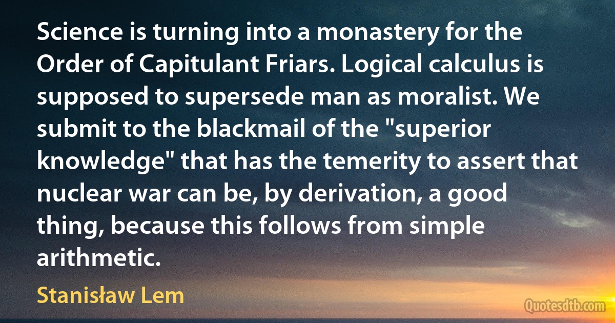 Science is turning into a monastery for the Order of Capitulant Friars. Logical calculus is supposed to supersede man as moralist. We submit to the blackmail of the "superior knowledge" that has the temerity to assert that nuclear war can be, by derivation, a good thing, because this follows from simple arithmetic. (Stanisław Lem)