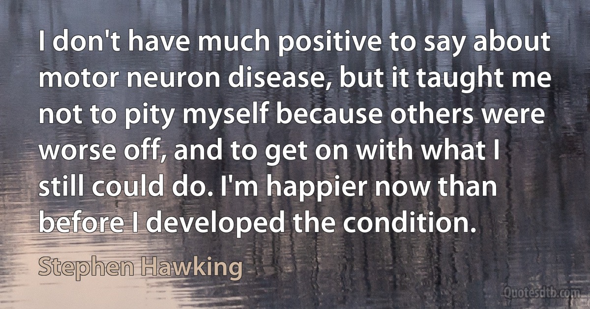 I don't have much positive to say about motor neuron disease, but it taught me not to pity myself because others were worse off, and to get on with what I still could do. I'm happier now than before I developed the condition. (Stephen Hawking)