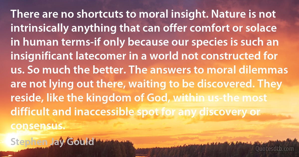 There are no shortcuts to moral insight. Nature is not intrinsically anything that can offer comfort or solace in human terms-if only because our species is such an insignificant latecomer in a world not constructed for us. So much the better. The answers to moral dilemmas are not lying out there, waiting to be discovered. They reside, like the kingdom of God, within us-the most difficult and inaccessible spot for any discovery or consensus. (Stephen Jay Gould)