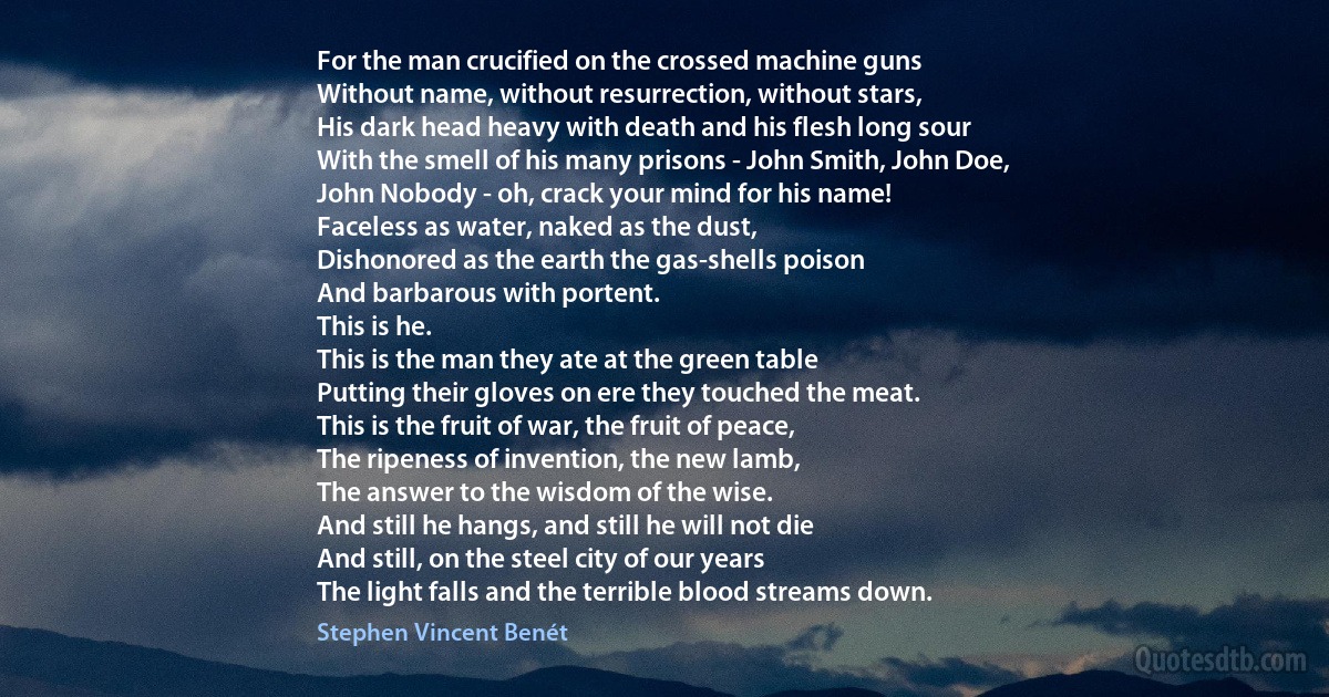 For the man crucified on the crossed machine guns
Without name, without resurrection, without stars,
His dark head heavy with death and his flesh long sour
With the smell of his many prisons - John Smith, John Doe,
John Nobody - oh, crack your mind for his name!
Faceless as water, naked as the dust,
Dishonored as the earth the gas-shells poison
And barbarous with portent.
This is he.
This is the man they ate at the green table
Putting their gloves on ere they touched the meat.
This is the fruit of war, the fruit of peace,
The ripeness of invention, the new lamb,
The answer to the wisdom of the wise.
And still he hangs, and still he will not die
And still, on the steel city of our years
The light falls and the terrible blood streams down. (Stephen Vincent Benét)