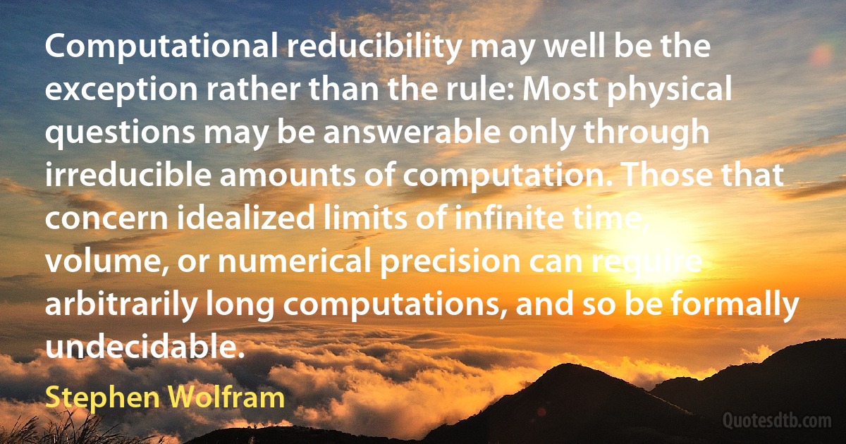 Computational reducibility may well be the exception rather than the rule: Most physical questions may be answerable only through irreducible amounts of computation. Those that concern idealized limits of infinite time, volume, or numerical precision can require arbitrarily long computations, and so be formally undecidable. (Stephen Wolfram)