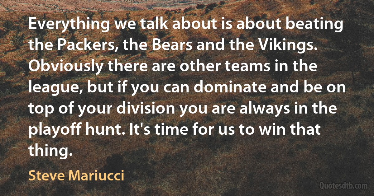 Everything we talk about is about beating the Packers, the Bears and the Vikings. Obviously there are other teams in the league, but if you can dominate and be on top of your division you are always in the playoff hunt. It's time for us to win that thing. (Steve Mariucci)