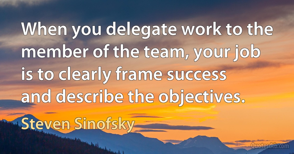 When you delegate work to the member of the team, your job is to clearly frame success and describe the objectives. (Steven Sinofsky)