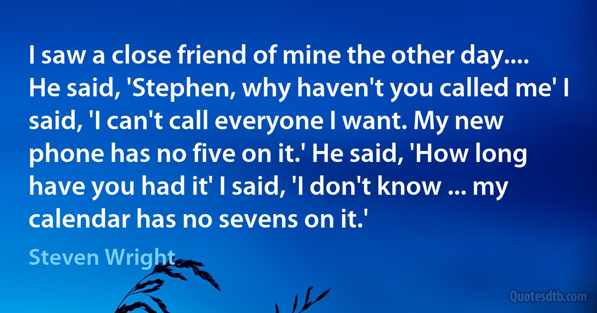 I saw a close friend of mine the other day.... He said, 'Stephen, why haven't you called me' I said, 'I can't call everyone I want. My new phone has no five on it.' He said, 'How long have you had it' I said, 'I don't know ... my calendar has no sevens on it.' (Steven Wright)