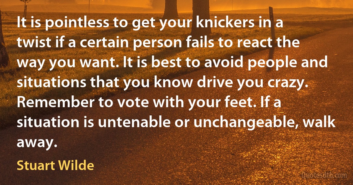 It is pointless to get your knickers in a twist if a certain person fails to react the way you want. It is best to avoid people and situations that you know drive you crazy. Remember to vote with your feet. If a situation is untenable or unchangeable, walk away. (Stuart Wilde)