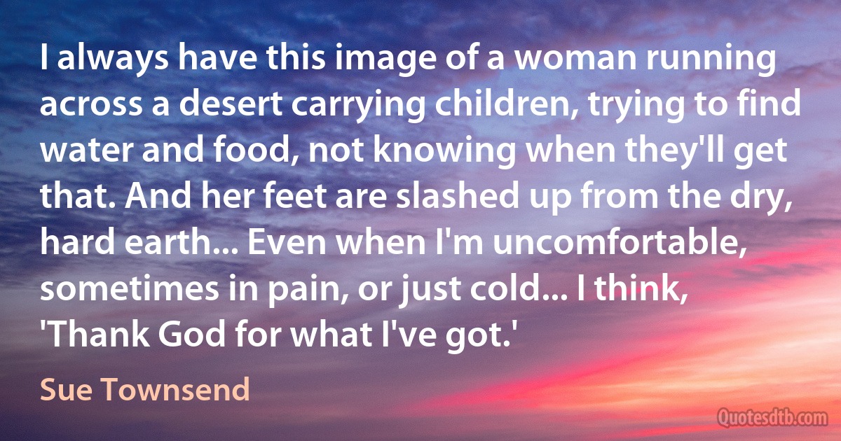 I always have this image of a woman running across a desert carrying children, trying to find water and food, not knowing when they'll get that. And her feet are slashed up from the dry, hard earth... Even when I'm uncomfortable, sometimes in pain, or just cold... I think, 'Thank God for what I've got.' (Sue Townsend)