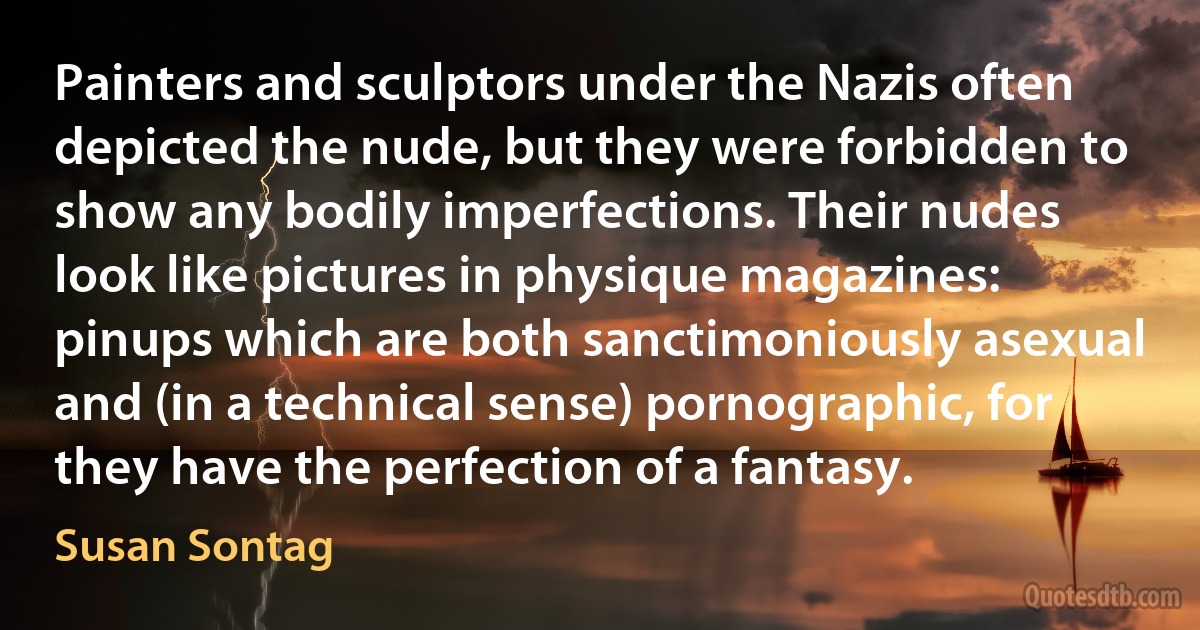 Painters and sculptors under the Nazis often depicted the nude, but they were forbidden to show any bodily imperfections. Their nudes look like pictures in physique magazines: pinups which are both sanctimoniously asexual and (in a technical sense) pornographic, for they have the perfection of a fantasy. (Susan Sontag)