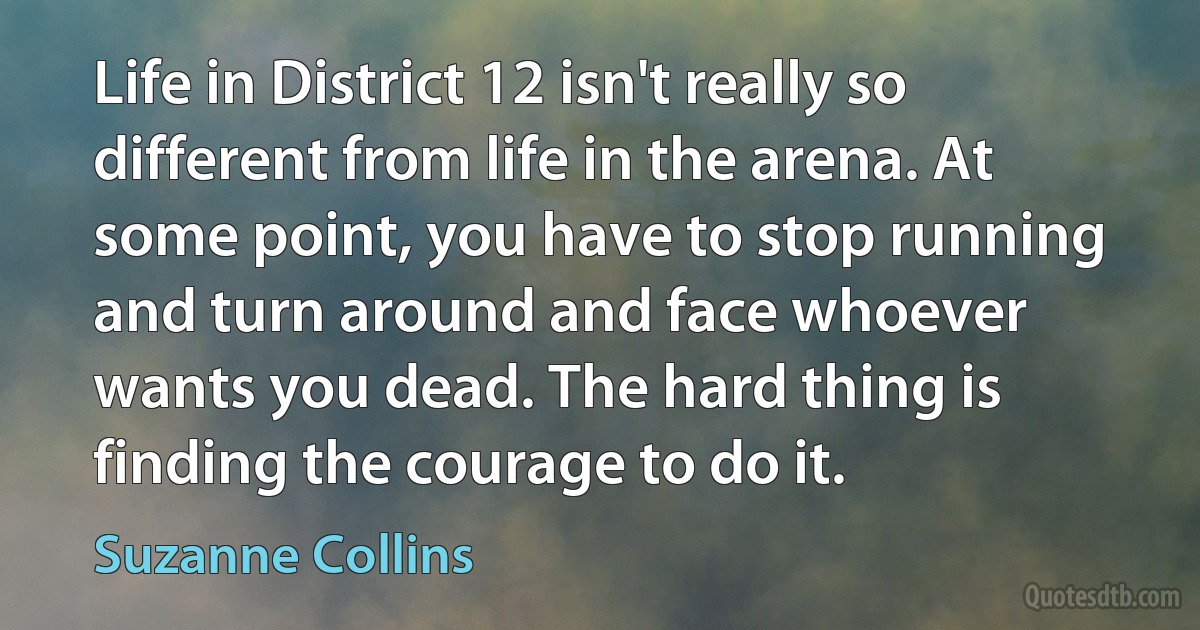 Life in District 12 isn't really so different from life in the arena. At some point, you have to stop running and turn around and face whoever wants you dead. The hard thing is finding the courage to do it. (Suzanne Collins)