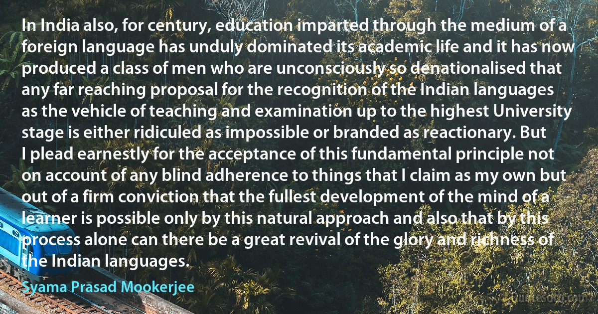 In India also, for century, education imparted through the medium of a foreign language has unduly dominated its academic life and it has now produced a class of men who are unconsciously so denationalised that any far reaching proposal for the recognition of the Indian languages as the vehicle of teaching and examination up to the highest University stage is either ridiculed as impossible or branded as reactionary. But I plead earnestly for the acceptance of this fundamental principle not on account of any blind adherence to things that I claim as my own but out of a firm conviction that the fullest development of the mind of a learner is possible only by this natural approach and also that by this process alone can there be a great revival of the glory and richness of the Indian languages. (Syama Prasad Mookerjee)