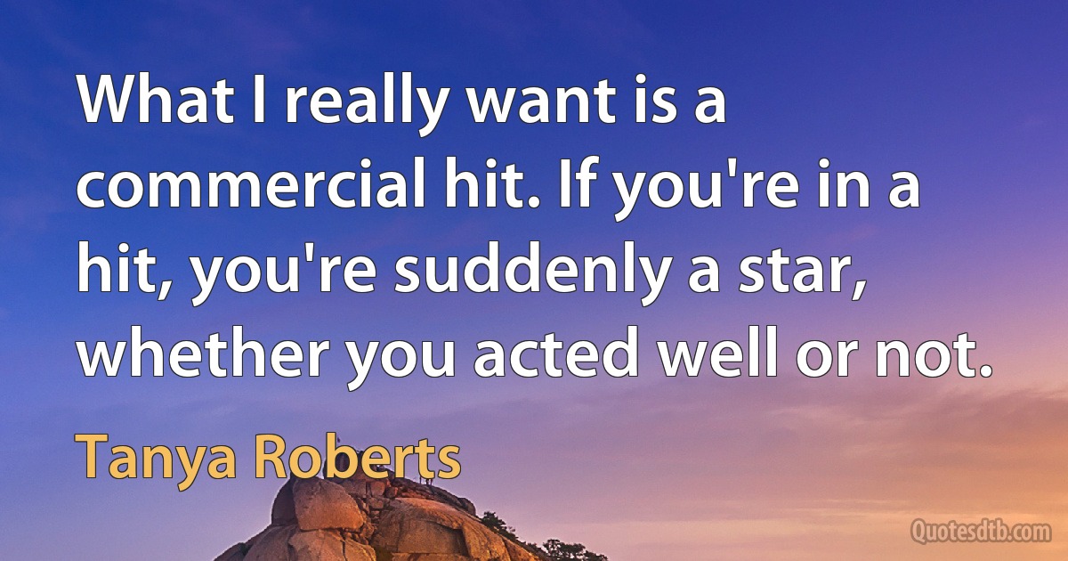 What I really want is a commercial hit. If you're in a hit, you're suddenly a star, whether you acted well or not. (Tanya Roberts)