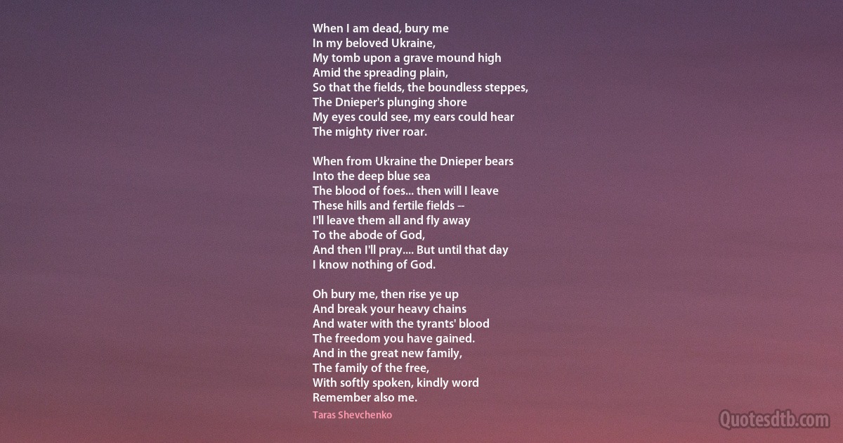 When I am dead, bury me
In my beloved Ukraine,
My tomb upon a grave mound high
Amid the spreading plain,
So that the fields, the boundless steppes,
The Dnieper's plunging shore
My eyes could see, my ears could hear
The mighty river roar.

When from Ukraine the Dnieper bears
Into the deep blue sea
The blood of foes... then will I leave
These hills and fertile fields --
I'll leave them all and fly away
To the abode of God,
And then I'll pray.... But until that day
I know nothing of God.

Oh bury me, then rise ye up
And break your heavy chains
And water with the tyrants' blood
The freedom you have gained.
And in the great new family,
The family of the free,
With softly spoken, kindly word
Remember also me. (Taras Shevchenko)