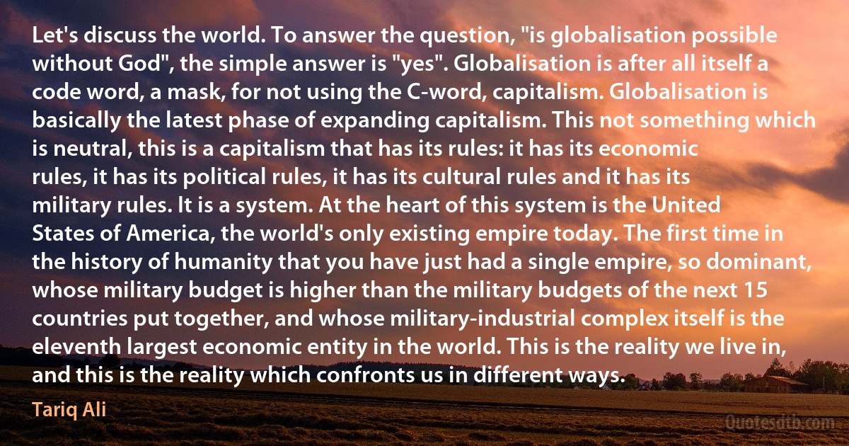 Let's discuss the world. To answer the question, "is globalisation possible without God", the simple answer is "yes". Globalisation is after all itself a code word, a mask, for not using the C-word, capitalism. Globalisation is basically the latest phase of expanding capitalism. This not something which is neutral, this is a capitalism that has its rules: it has its economic rules, it has its political rules, it has its cultural rules and it has its military rules. It is a system. At the heart of this system is the United States of America, the world's only existing empire today. The first time in the history of humanity that you have just had a single empire, so dominant, whose military budget is higher than the military budgets of the next 15 countries put together, and whose military-industrial complex itself is the eleventh largest economic entity in the world. This is the reality we live in, and this is the reality which confronts us in different ways. (Tariq Ali)