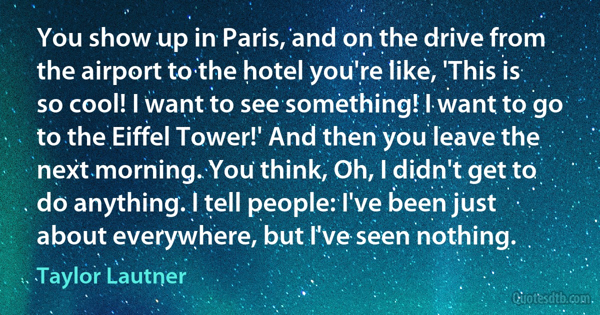 You show up in Paris, and on the drive from the airport to the hotel you're like, 'This is so cool! I want to see something! I want to go to the Eiffel Tower!' And then you leave the next morning. You think, Oh, I didn't get to do anything. I tell people: I've been just about everywhere, but I've seen nothing. (Taylor Lautner)