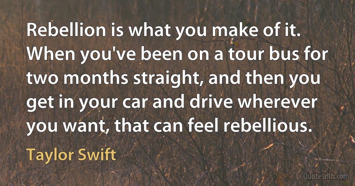 Rebellion is what you make of it. When you've been on a tour bus for two months straight, and then you get in your car and drive wherever you want, that can feel rebellious. (Taylor Swift)