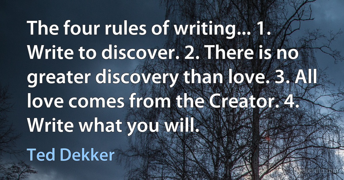 The four rules of writing... 1. Write to discover. 2. There is no greater discovery than love. 3. All love comes from the Creator. 4. Write what you will. (Ted Dekker)