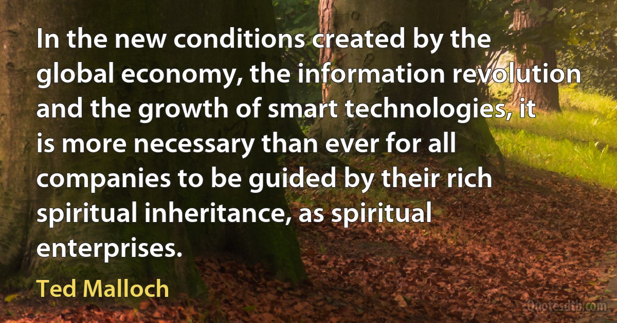 In the new conditions created by the global economy, the information revolution and the growth of smart technologies, it is more necessary than ever for all companies to be guided by their rich spiritual inheritance, as spiritual enterprises. (Ted Malloch)