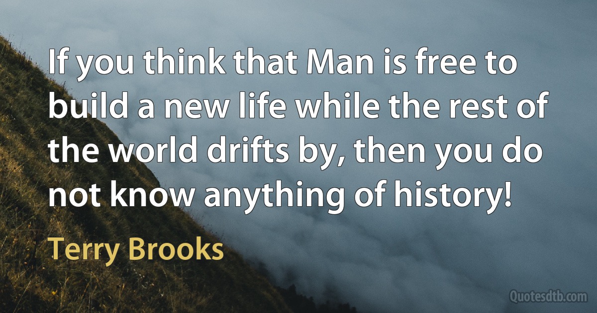 If you think that Man is free to build a new life while the rest of the world drifts by, then you do not know anything of history! (Terry Brooks)