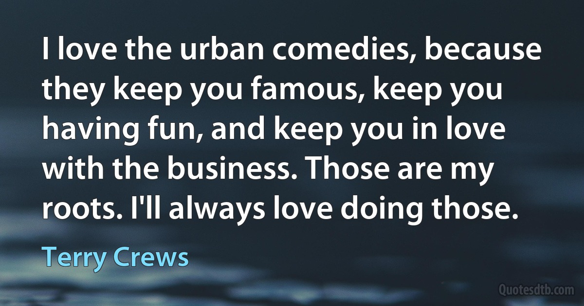 I love the urban comedies, because they keep you famous, keep you having fun, and keep you in love with the business. Those are my roots. I'll always love doing those. (Terry Crews)