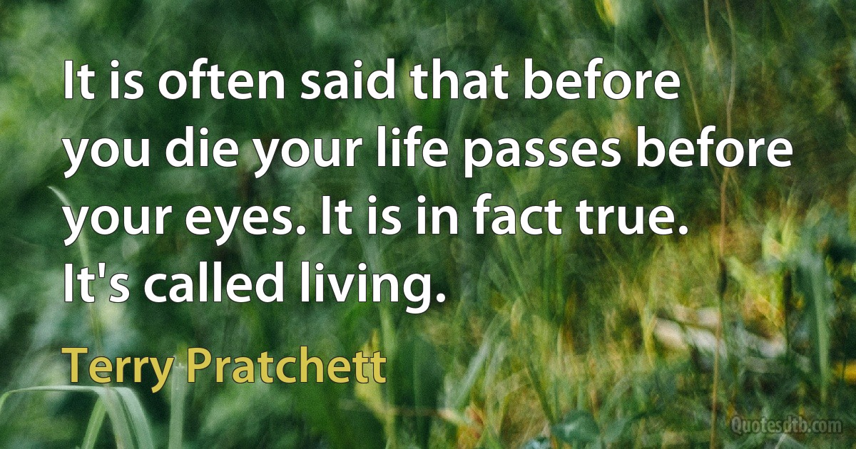 It is often said that before you die your life passes before your eyes. It is in fact true. It's called living. (Terry Pratchett)