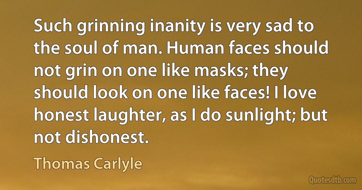 Such grinning inanity is very sad to the soul of man. Human faces should not grin on one like masks; they should look on one like faces! I love honest laughter, as I do sunlight; but not dishonest. (Thomas Carlyle)