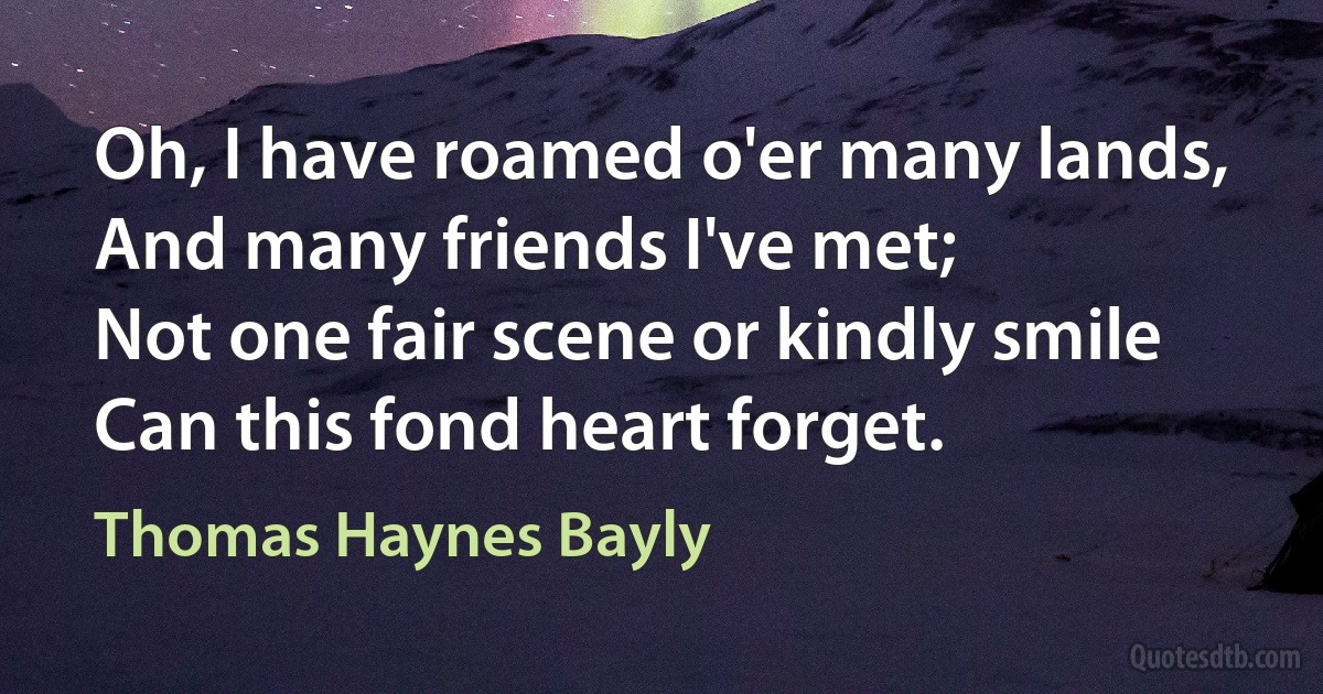 Oh, I have roamed o'er many lands,
And many friends I've met;
Not one fair scene or kindly smile
Can this fond heart forget. (Thomas Haynes Bayly)