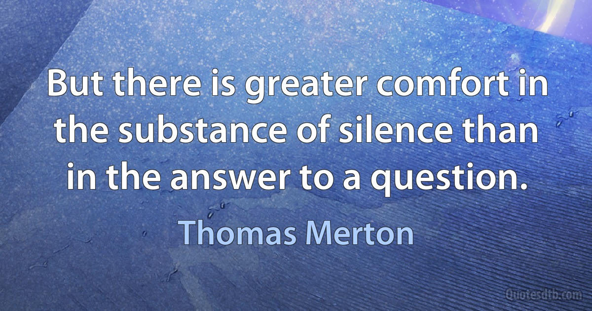 But there is greater comfort in the substance of silence than in the answer to a question. (Thomas Merton)