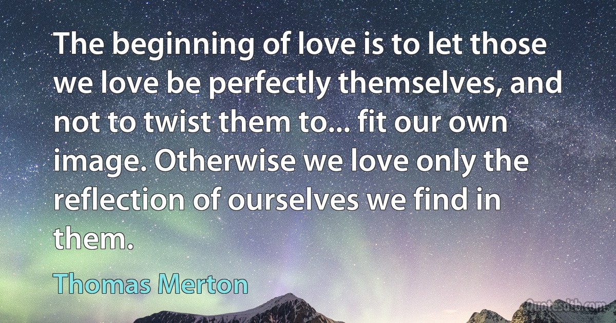 The beginning of love is to let those we love be perfectly themselves, and not to twist them to... fit our own image. Otherwise we love only the reflection of ourselves we find in them. (Thomas Merton)