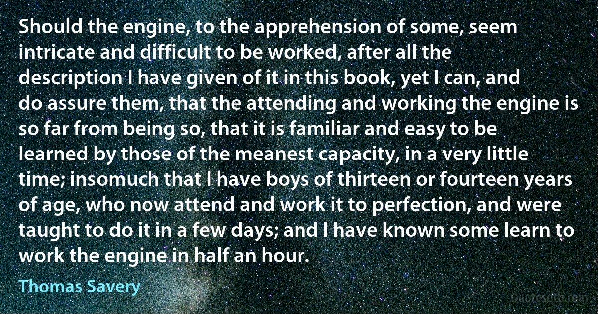 Should the engine, to the apprehension of some, seem intricate and difficult to be worked, after all the description I have given of it in this book, yet I can, and do assure them, that the attending and working the engine is so far from being so, that it is familiar and easy to be learned by those of the meanest capacity, in a very little time; insomuch that I have boys of thirteen or fourteen years of age, who now attend and work it to perfection, and were taught to do it in a few days; and I have known some learn to work the engine in half an hour. (Thomas Savery)