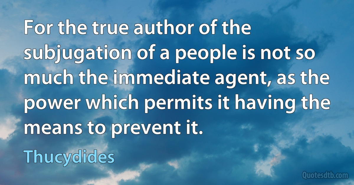 For the true author of the subjugation of a people is not so much the immediate agent, as the power which permits it having the means to prevent it. (Thucydides)