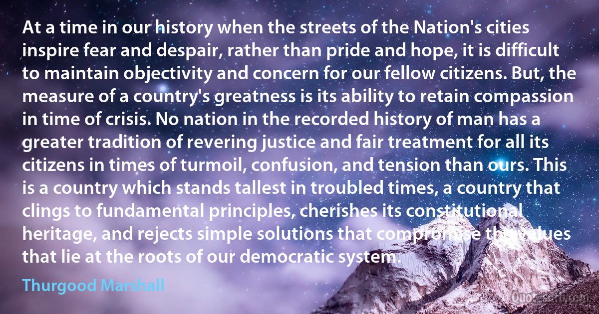 At a time in our history when the streets of the Nation's cities inspire fear and despair, rather than pride and hope, it is difficult to maintain objectivity and concern for our fellow citizens. But, the measure of a country's greatness is its ability to retain compassion in time of crisis. No nation in the recorded history of man has a greater tradition of revering justice and fair treatment for all its citizens in times of turmoil, confusion, and tension than ours. This is a country which stands tallest in troubled times, a country that clings to fundamental principles, cherishes its constitutional heritage, and rejects simple solutions that compromise the values that lie at the roots of our democratic system. (Thurgood Marshall)