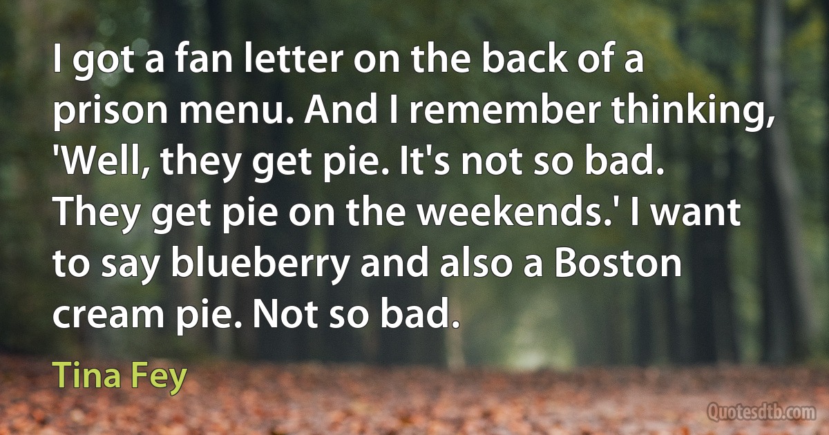 I got a fan letter on the back of a prison menu. And I remember thinking, 'Well, they get pie. It's not so bad. They get pie on the weekends.' I want to say blueberry and also a Boston cream pie. Not so bad. (Tina Fey)