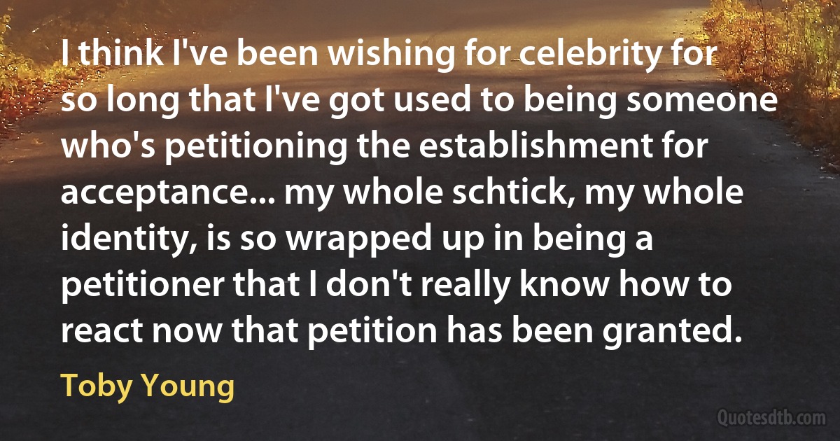 I think I've been wishing for celebrity for so long that I've got used to being someone who's petitioning the establishment for acceptance... my whole schtick, my whole identity, is so wrapped up in being a petitioner that I don't really know how to react now that petition has been granted. (Toby Young)