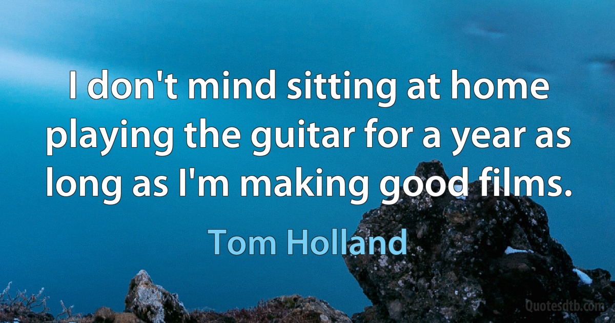 I don't mind sitting at home playing the guitar for a year as long as I'm making good films. (Tom Holland)