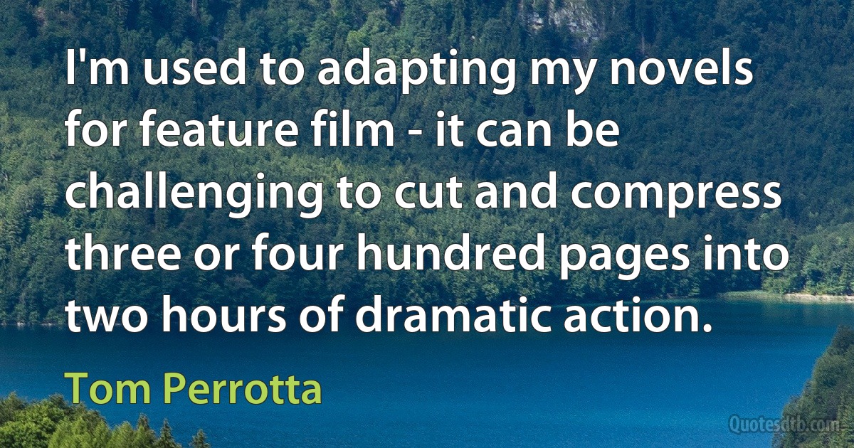 I'm used to adapting my novels for feature film - it can be challenging to cut and compress three or four hundred pages into two hours of dramatic action. (Tom Perrotta)