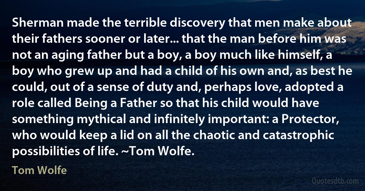 Sherman made the terrible discovery that men make about their fathers sooner or later... that the man before him was not an aging father but a boy, a boy much like himself, a boy who grew up and had a child of his own and, as best he could, out of a sense of duty and, perhaps love, adopted a role called Being a Father so that his child would have something mythical and infinitely important: a Protector, who would keep a lid on all the chaotic and catastrophic possibilities of life. ~Tom Wolfe. (Tom Wolfe)