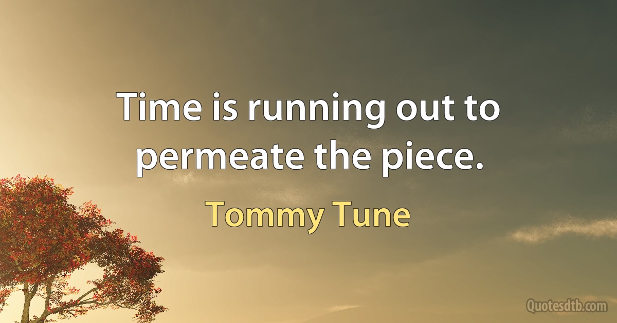 Time is running out to permeate the piece. (Tommy Tune)