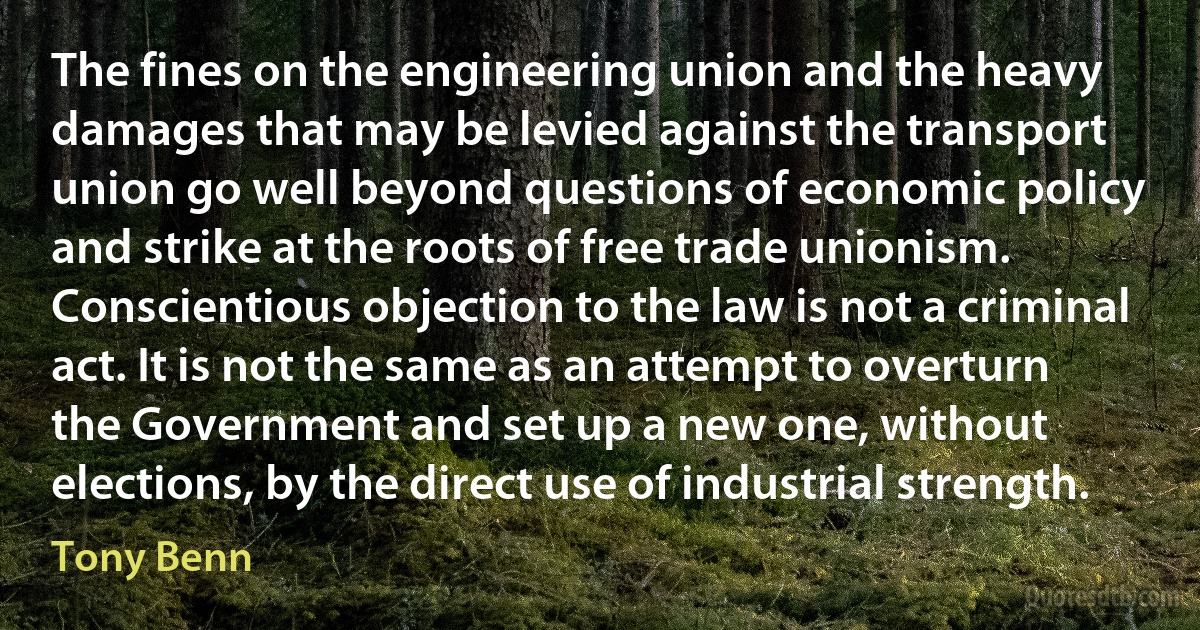 The fines on the engineering union and the heavy damages that may be levied against the transport union go well beyond questions of economic policy and strike at the roots of free trade unionism. Conscientious objection to the law is not a criminal act. It is not the same as an attempt to overturn the Government and set up a new one, without elections, by the direct use of industrial strength. (Tony Benn)