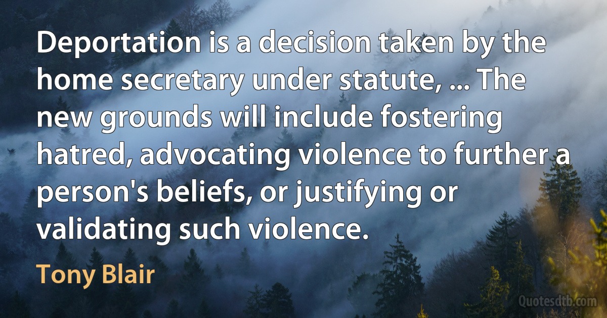 Deportation is a decision taken by the home secretary under statute, ... The new grounds will include fostering hatred, advocating violence to further a person's beliefs, or justifying or validating such violence. (Tony Blair)