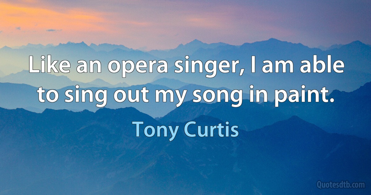 Like an opera singer, I am able to sing out my song in paint. (Tony Curtis)