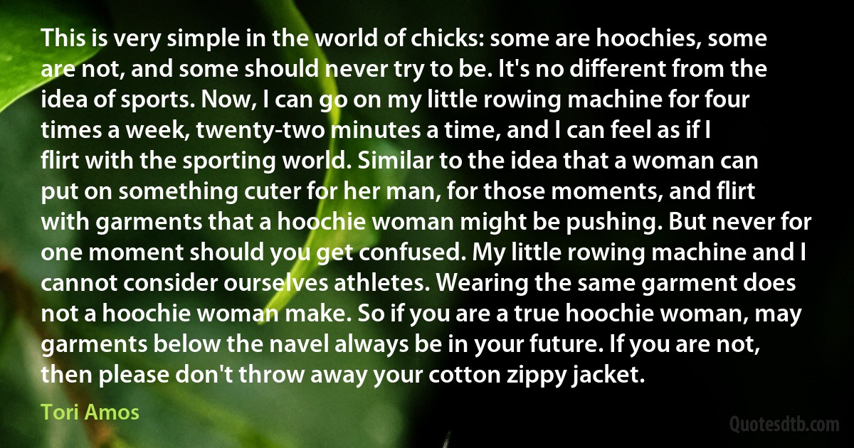 This is very simple in the world of chicks: some are hoochies, some are not, and some should never try to be. It's no different from the idea of sports. Now, I can go on my little rowing machine for four times a week, twenty-two minutes a time, and I can feel as if I flirt with the sporting world. Similar to the idea that a woman can put on something cuter for her man, for those moments, and flirt with garments that a hoochie woman might be pushing. But never for one moment should you get confused. My little rowing machine and I cannot consider ourselves athletes. Wearing the same garment does not a hoochie woman make. So if you are a true hoochie woman, may garments below the navel always be in your future. If you are not, then please don't throw away your cotton zippy jacket. (Tori Amos)