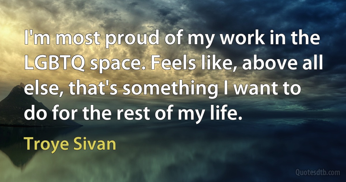 I'm most proud of my work in the LGBTQ space. Feels like, above all else, that's something I want to do for the rest of my life. (Troye Sivan)