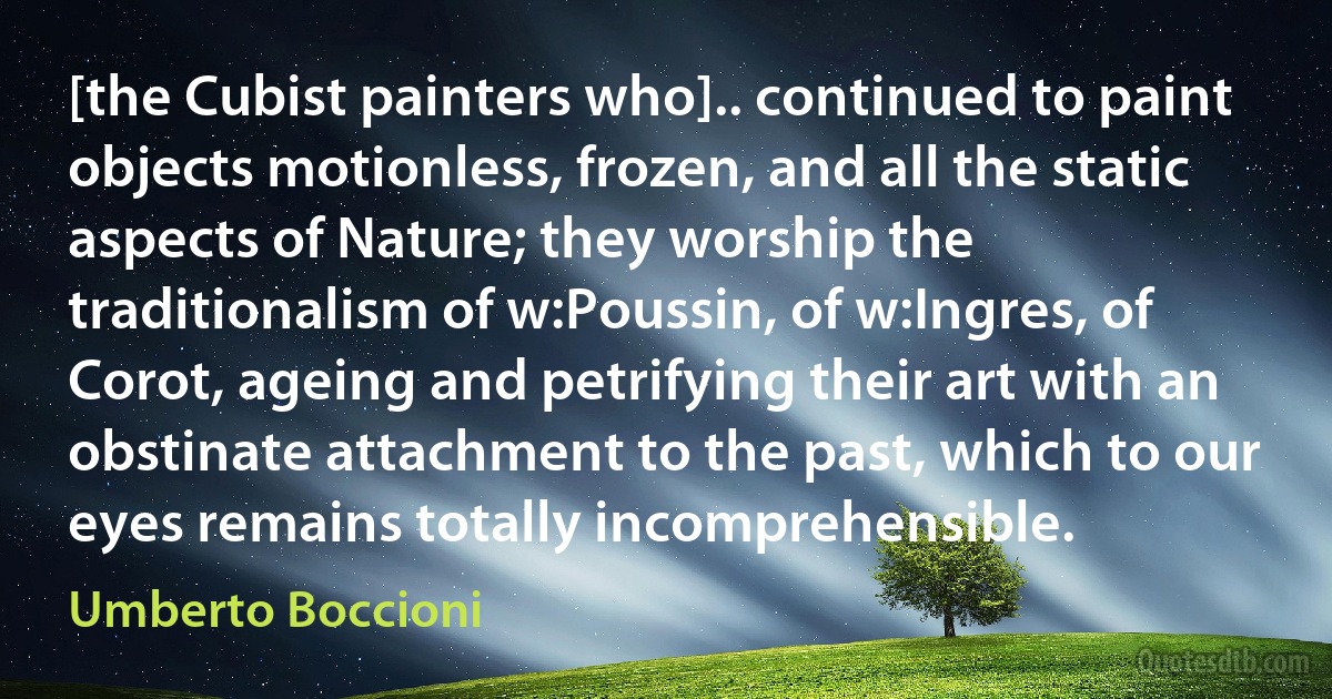 [the Cubist painters who].. continued to paint objects motionless, frozen, and all the static aspects of Nature; they worship the traditionalism of w:Poussin, of w:Ingres, of Corot, ageing and petrifying their art with an obstinate attachment to the past, which to our eyes remains totally incomprehensible. (Umberto Boccioni)