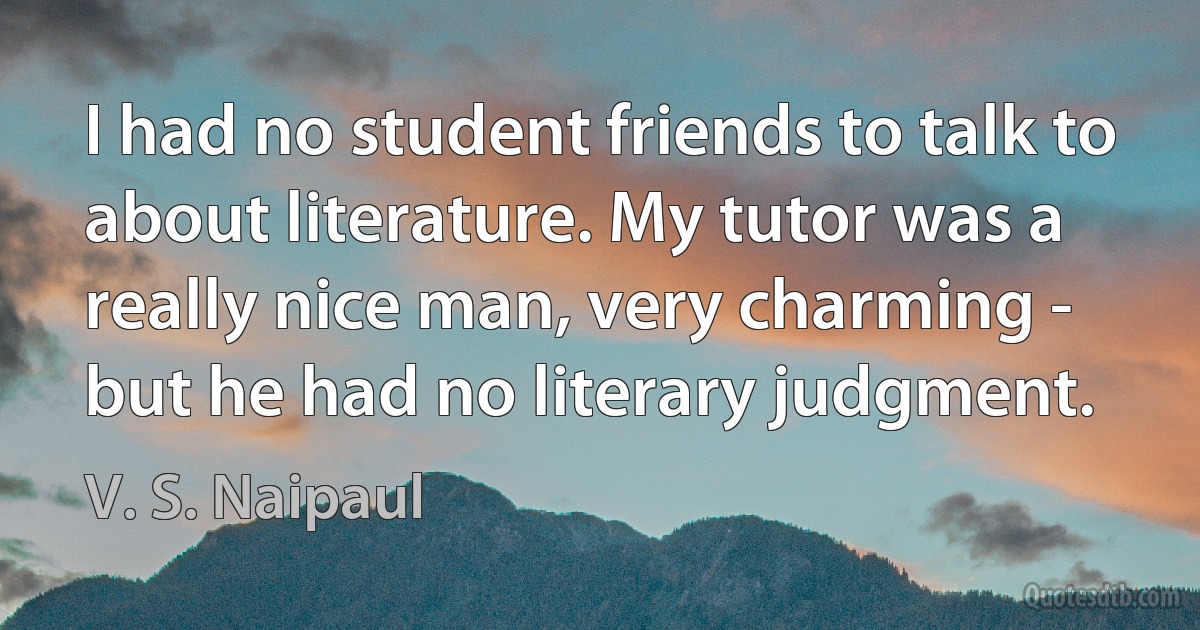 I had no student friends to talk to about literature. My tutor was a really nice man, very charming - but he had no literary judgment. (V. S. Naipaul)