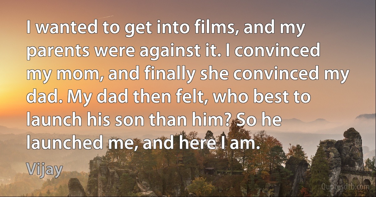 I wanted to get into films, and my parents were against it. I convinced my mom, and finally she convinced my dad. My dad then felt, who best to launch his son than him? So he launched me, and here I am. (Vijay)