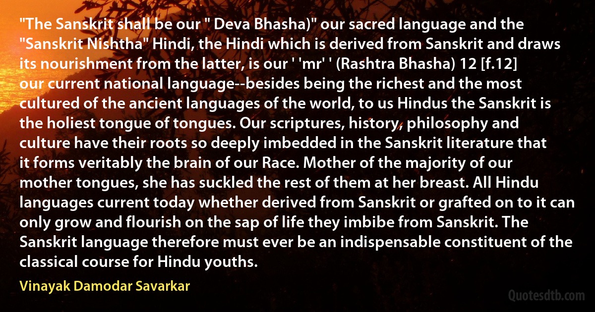 "The Sanskrit shall be our " Deva Bhasha)" our sacred language and the "Sanskrit Nishtha" Hindi, the Hindi which is derived from Sanskrit and draws its nourishment from the latter, is our ' 'mr' ' (Rashtra Bhasha) 12 [f.12] our current national language--besides being the richest and the most cultured of the ancient languages of the world, to us Hindus the Sanskrit is the holiest tongue of tongues. Our scriptures, history, philosophy and culture have their roots so deeply imbedded in the Sanskrit literature that it forms veritably the brain of our Race. Mother of the majority of our mother tongues, she has suckled the rest of them at her breast. All Hindu languages current today whether derived from Sanskrit or grafted on to it can only grow and flourish on the sap of life they imbibe from Sanskrit. The Sanskrit language therefore must ever be an indispensable constituent of the classical course for Hindu youths. (Vinayak Damodar Savarkar)