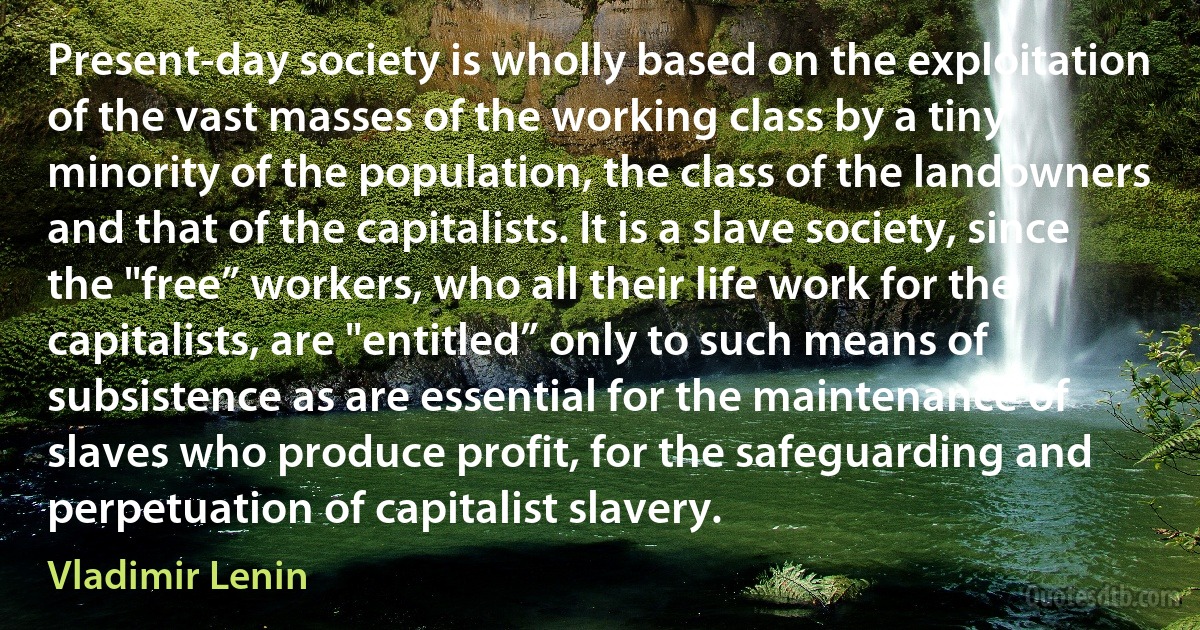 Present-day society is wholly based on the exploitation of the vast masses of the working class by a tiny minority of the population, the class of the landowners and that of the capitalists. It is a slave society, since the "free” workers, who all their life work for the capitalists, are "entitled” only to such means of subsistence as are essential for the maintenance of slaves who produce profit, for the safeguarding and perpetuation of capitalist slavery. (Vladimir Lenin)