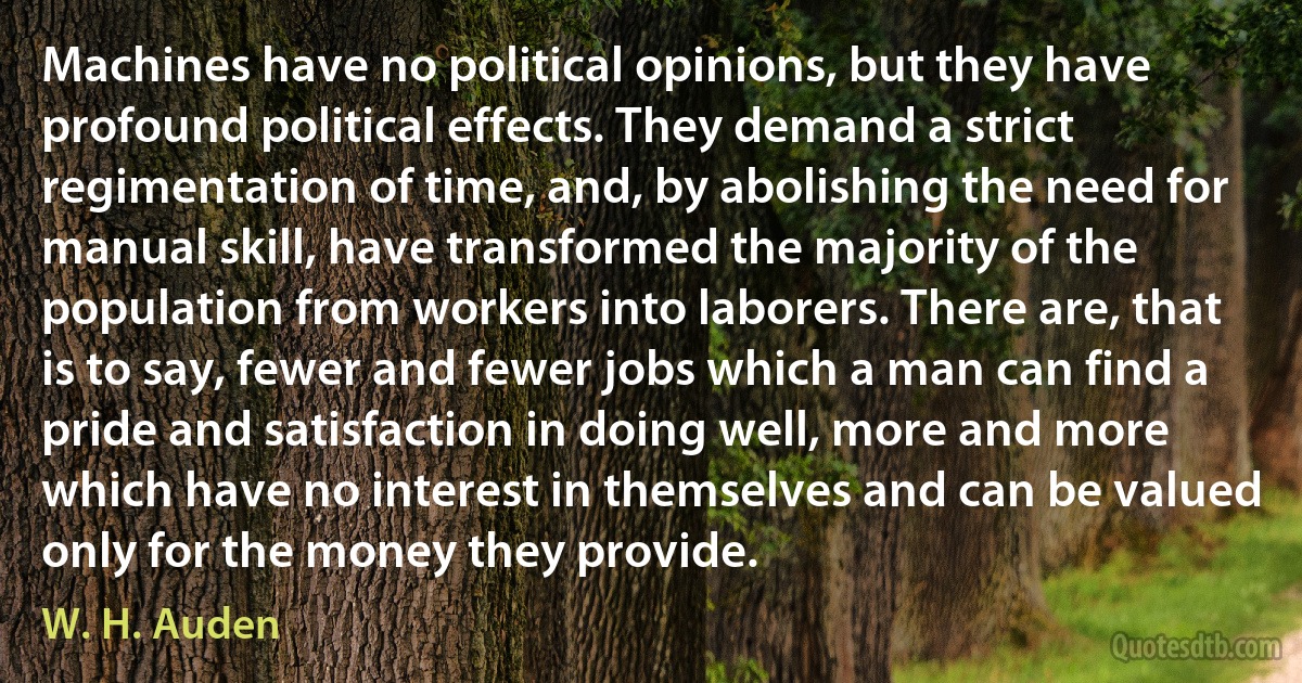 Machines have no political opinions, but they have profound political effects. They demand a strict regimentation of time, and, by abolishing the need for manual skill, have transformed the majority of the population from workers into laborers. There are, that is to say, fewer and fewer jobs which a man can find a pride and satisfaction in doing well, more and more which have no interest in themselves and can be valued only for the money they provide. (W. H. Auden)