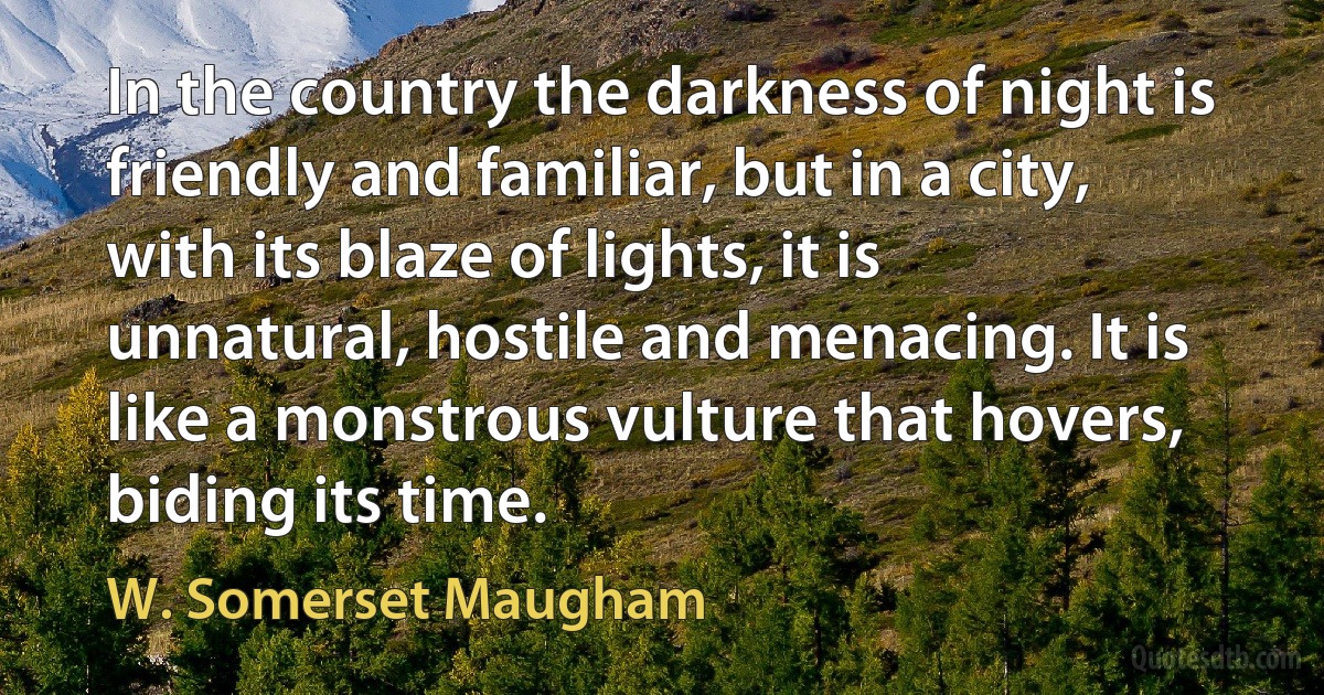 In the country the darkness of night is friendly and familiar, but in a city, with its blaze of lights, it is unnatural, hostile and menacing. It is like a monstrous vulture that hovers, biding its time. (W. Somerset Maugham)