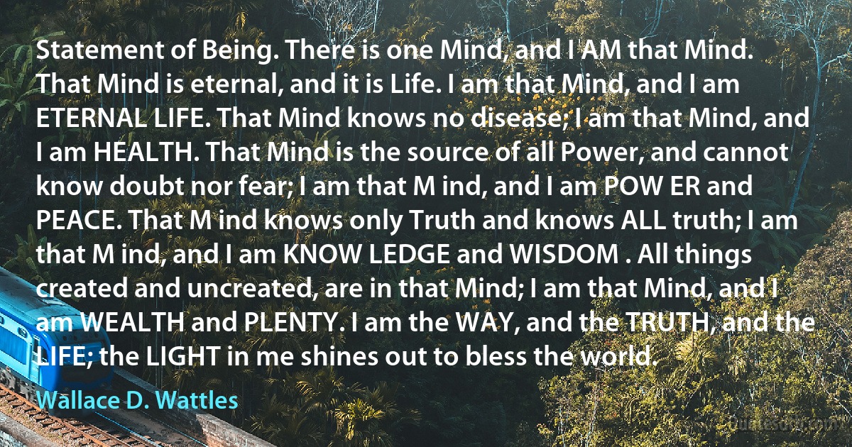 Statement of Being. There is one Mind, and I AM that Mind. That Mind is eternal, and it is Life. I am that Mind, and I am ETERNAL LIFE. That Mind knows no disease; I am that Mind, and I am HEALTH. That Mind is the source of all Power, and cannot know doubt nor fear; I am that M ind, and I am POW ER and PEACE. That M ind knows only Truth and knows ALL truth; I am that M ind, and I am KNOW LEDGE and WISDOM . All things created and uncreated, are in that Mind; I am that Mind, and I am WEALTH and PLENTY. I am the WAY, and the TRUTH, and the LIFE; the LIGHT in me shines out to bless the world. (Wallace D. Wattles)